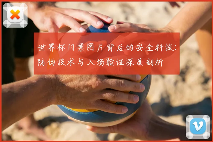 世界杯门票图片背后的安全科技：防伪技术与入场验证深度剖析