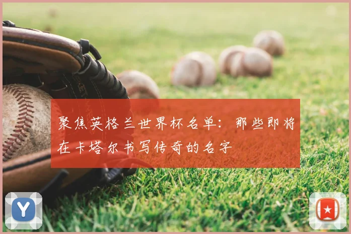 聚焦英格兰世界杯名单：那些即将在卡塔尔书写传奇的名字