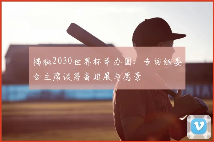 揭秘2030世界杯举办国：专访组委会主席谈筹备进展与愿景