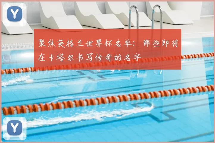 聚焦英格兰世界杯名单：那些即将在卡塔尔书写传奇的名字