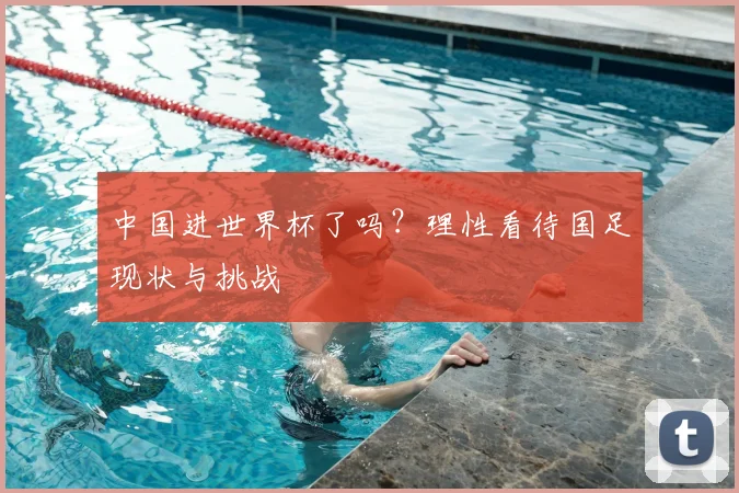 中国进世界杯了吗?理性看待国足现状与挑战