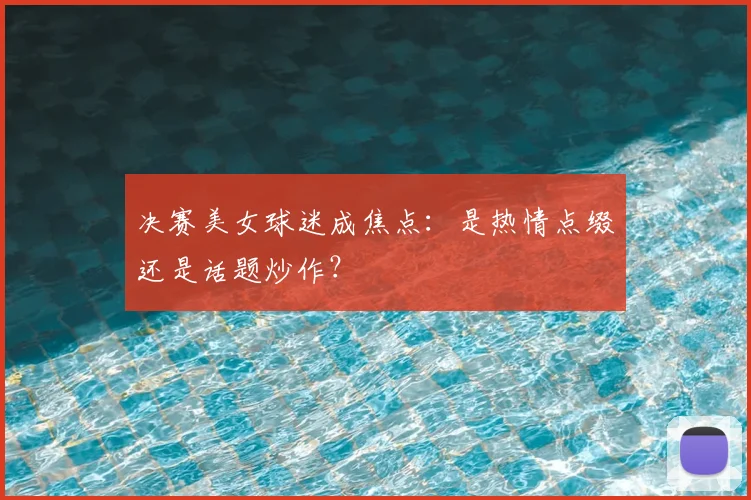 决赛美女球迷成焦点：是热情点缀还是话题炒作？