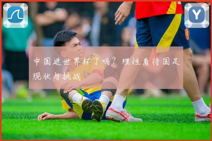 中国进世界杯了吗?理性看待国足现状与挑战