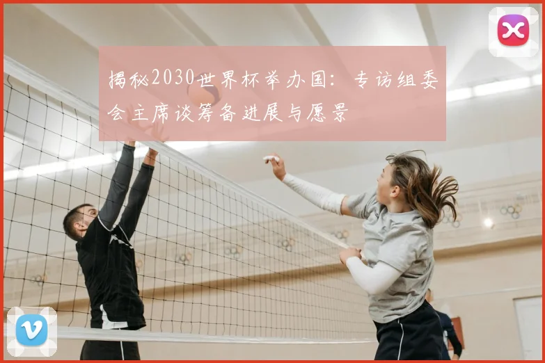 揭秘2030世界杯举办国：专访组委会主席谈筹备进展与愿景