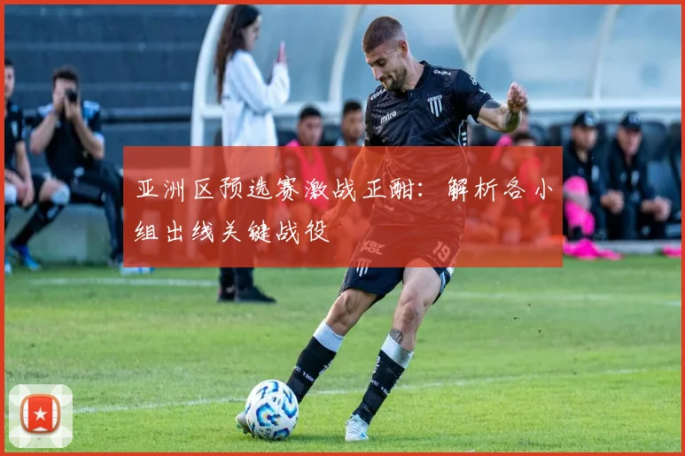 亚洲区预选赛激战正酣:解析各小组出线关键战役
