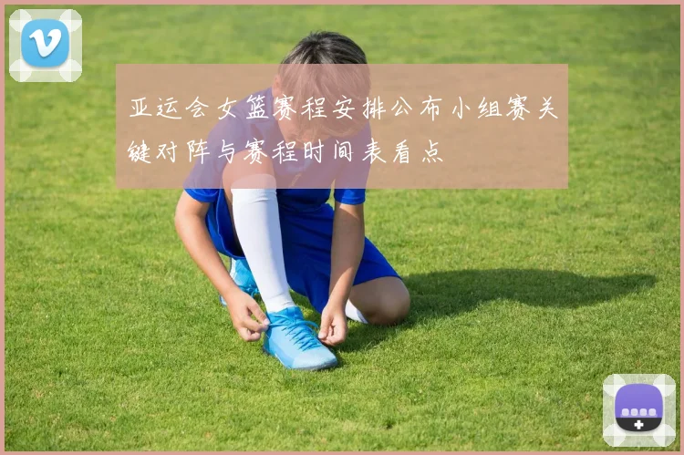 亚运会女篮赛程安排公布小组赛关键对阵与赛程时间表看点