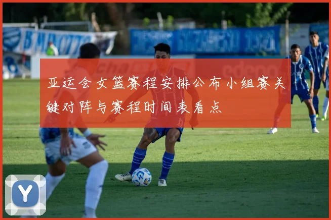 亚运会女篮赛程安排公布小组赛关键对阵与赛程时间表看点