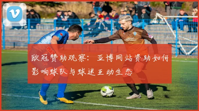 欧冠赞助观察：亚博网站资助如何影响球队与球迷互动生态